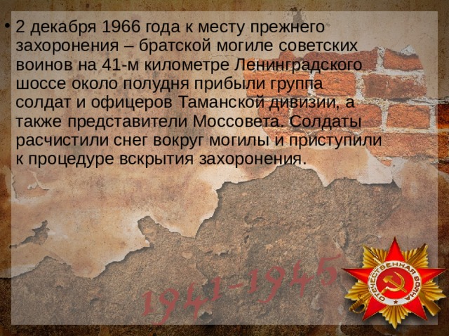 2 декабря 1966 года к месту прежнего захоронения – братской могиле советских воинов на 41-м километре Ленинградского шоссе около полудня прибыли группа солдат и офицеров Таманской дивизии, а также представители Моссовета. Солдаты расчистили снег вокруг могилы и приступили к процедуре вскрытия захоронения. 
