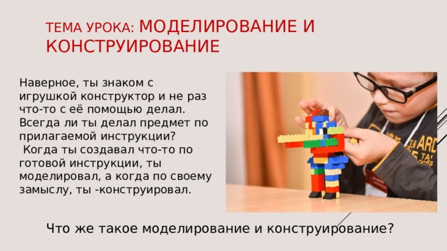 Тема урока: моделирование и конструирование Наверное, ты знаком с игрушкой конструктор и не раз что-то с её помощью делал. Всегда ли ты делал предмет по прилагаемой инструкции?  Когда ты создавал что-то по готовой инструкции, ты моделировал, а когда по своему замыслу, ты -конструировал. Что же такое моделирование и конструирование? 