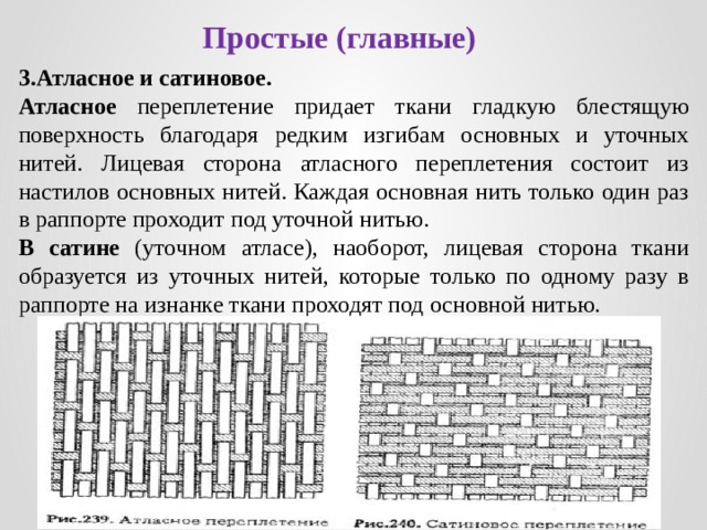 Простые (главные) 3.Атласное и сатиновое. Атласное переплетение  придает ткани гладкую блестящую поверхность благодаря редким изгибам основных и уточных нитей. Лицевая сторона атласного переплетения состоит из настилов основных нитей. Каждая основная нить только один раз в раппорте проходит под уточной нитью. В сатине (уточном атласе), наоборот, лицевая сторона ткани образуется из уточных нитей, которые только по одному разу в раппорте на изнанке ткани проходят под основной нитью. 