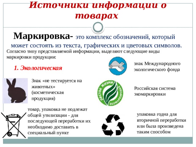 Источники информации о товарах  Маркировка- это комплекс обозначений, который может состоять из текста, графических и цветовых символов. Согласно типу представляемой информации, выделяют следующие виды маркировки продукции: знак Международного экологического фонда 1. Экологическая Знак «не тестируется на животных» (косметическая продукция) Российская система экомаркировки товар, упаковка не подлежат общей утилизации - для последующей переработки их необходимо доставить в специальный пункт упаковка годна для вторичной переработки или была произведена таким способом 