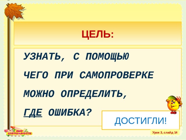 ЦЕЛЬ: УЗНАТЬ, С ПОМОЩЬЮ  ЧЕГО ПРИ САМОПРОВЕРКЕ МОЖНО ОПРЕДЕЛИТЬ,  ГДЕ ОШИБКА? ДОСТИГЛИ! Урок 3, слайд 14 