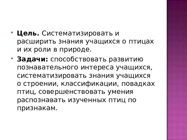Цель. Систематизировать и расширить знания учащихся о птицах и их роли в природе. Задачи: способствовать развитию познавательного интереса учащихся, систематизировать знания учащихся о строении, классификации, повадках птиц, совершенствовать умения распознавать изученных птиц по признакам.  
