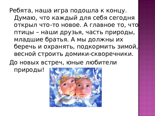 Ребята, наша игра подошла к концу. Думаю, что каждый для себя сегодня открыл что-то новое. А главное то, что птицы – наши друзья, часть природы, младшие братья. А мы должны их беречь и охранять, подкормить зимой, весной строить домики-скворечники. До новых встреч, юные любители природы! 