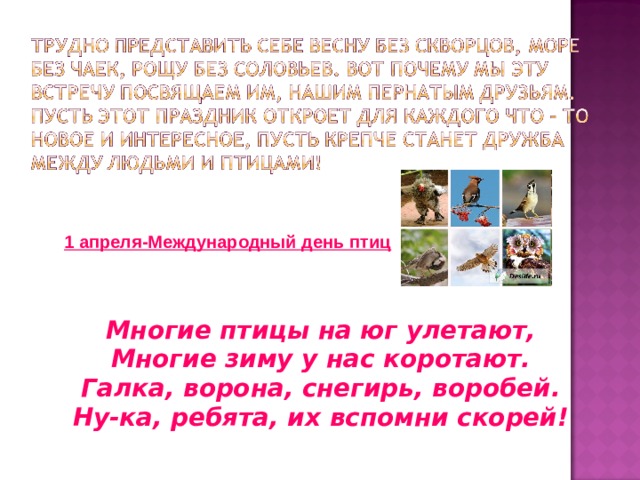 1 апреля-Международный день птиц Многие птицы на юг улетают, Многие зиму у нас коротают. Галка, ворона, снегирь, воробей. Ну-ка, ребята, их вспомни скорей! 