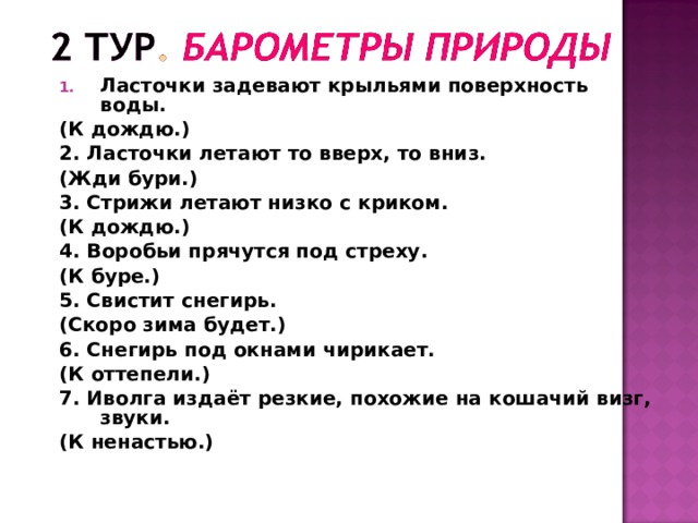 Ласточки задевают крыльями поверхность воды. (К дождю.) 2. Ласточки летают то вверх, то вниз. (Жди бури.) 3. Стрижи летают низко с криком. (К дождю.) 4. Воробьи прячутся под стреху. (К буре.) 5. Свистит снегирь. (Скоро зима будет.) 6. Снегирь под окнами чирикает. (К оттепели.) 7. Иволга издаёт резкие, похожие на кошачий визг, звуки. (К ненастью.) 