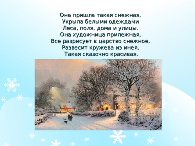 Она пришла такая снежная,  Укрыла белыми одеждами  Леса, поля, дома и улицы.  Она художница прилежная,  Все разрисует в царство снежное,  Развесит кружева из инея,  Такая сказочно красивая. 