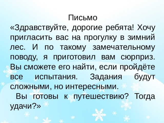 Письмо «Здравствуйте, дорогие ребята! Хочу пригласить вас на прогулку в зимний лес. И по такому замечательному поводу, я приготовил вам сюрприз. Вы сможете его найти, если пройдёте все испытания. Задания будут сложными, но интересными.  Вы готовы к путешествию? Тогда удачи?» 