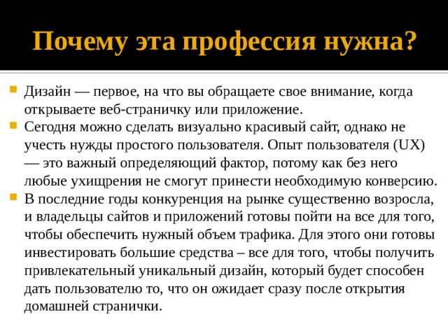 Почему эта профессия нужна? Дизайн — первое, на что вы обращаете свое внимание, когда открываете веб-страничку или приложение. Сегодня можно сделать визуально красивый сайт, однако не учесть нужды простого пользователя. Опыт пользователя (UX) — это важный определяющий фактор, потому как без него любые ухищрения не смогут принести необходимую конверсию. В последние годы конкуренция на рынке существенно возросла, и владельцы сайтов и приложений готовы пойти на все для того, чтобы обеспечить нужный объем трафика. Для этого они готовы инвестировать большие средства – все для того, чтобы получить привлекательный уникальный дизайн, который будет способен дать пользователю то, что он ожидает сразу после открытия домашней странички. 