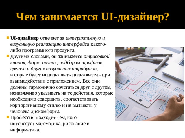 Чем занимается UI-дизайнер? UI-дизайнер  отвечает за интерактивную и визуальную реализацию интерфейса какого-либо программного продукта. Другими словами, он занимается отрисовкой кнопок, форм, иконок, подбором шрифтов, цветов и других визуальных атрибутов , которые будет использовать пользователь при взаимодействии с приложением. Все они должны гармонично сочетаться друг с другом, ненавязчиво указывать на те действия, которые необходимо совершить, соответствовать корпоративному стилю и не вызывать у человека дискомфорта.  Профессия подходит тем, кого интересует математика, рисование и информатика. 