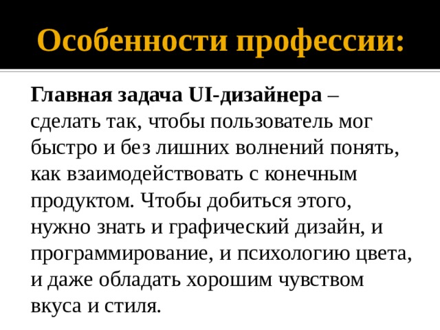 Особенности профессии: Главная задача UI-дизайнера – сделать так, чтобы пользователь мог быстро и без лишних волнений понять, как взаимодействовать с конечным продуктом. Чтобы добиться этого, нужно знать и графический дизайн, и программирование, и психологию цвета, и даже обладать хорошим чувством вкуса и стиля. 