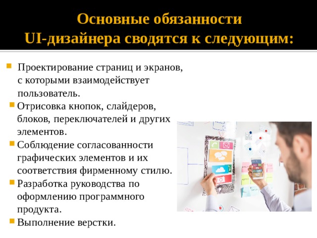 Основные обязанности  UI-дизайнера сводятся к следующим: Проектирование страниц и экранов, с которыми взаимодействует пользователь. Отрисовка кнопок, слайдеров, блоков, переключателей и других элементов. Соблюдение согласованности графических элементов и их соответствия фирменному стилю. Разработка руководства по оформлению программного продукта. Выполнение верстки. 