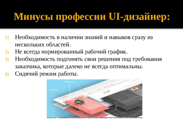 Минусы профессии UI-дизайнер: Необходимость в наличии знаний и навыков сразу из нескольких областей. Не всегда нормированный рабочий график. Необходимость подгонять свои решения под требования заказчика, которые далеко не всегда оптимальны. Сидячий режим работы. 