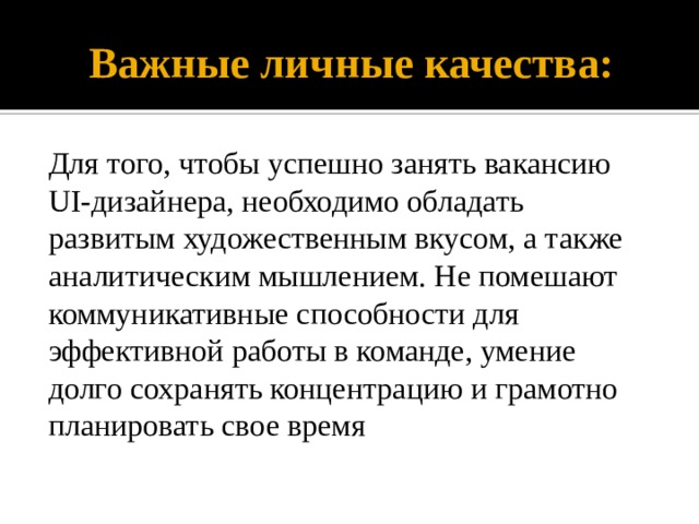 Важные личные качества: Для того, чтобы успешно занять вакансию UI-дизайнера, необходимо обладать развитым художественным вкусом, а также аналитическим мышлением. Не помешают коммуникативные способности для эффективной работы в команде, умение долго сохранять концентрацию и грамотно планировать свое время 
