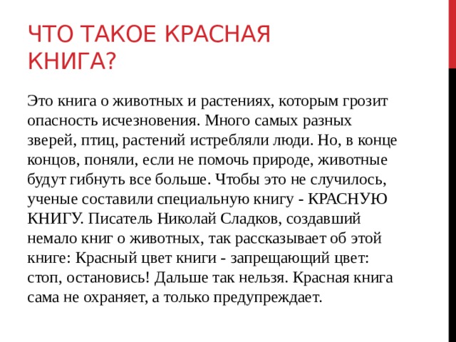 Что такое Красная книга? Это книга о животных и растениях, которым грозит опасность исчезновения. Много самых разных зверей, птиц, растений истребляли люди. Но, в конце концов, поняли, если не помочь природе, животные будут гибнуть все больше. Чтобы это не случилось, ученые составили специальную книгу - КРАСНУЮ КНИГУ. Писатель Николай Сладков, создавший немало книг о животных, так рассказывает об этой книге: Красный цвет книги - запрещающий цвет: стоп, остановись! Дальше так нельзя. Красная книга сама не охраняет, а только предупреждает . 