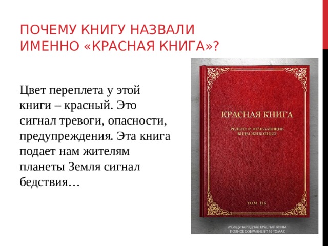Почему книгу назвали именно «Красная книга»?  Цвет переплета у этой книги – красный. Это сигнал тревоги, опасности, предупреждения. Эта книга подает нам жителям планеты Земля сигнал бедствия… 