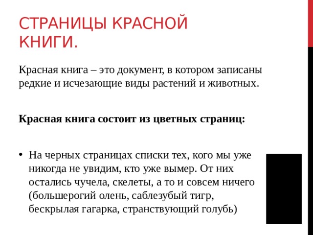Страницы Красной книги. Красная книга – это документ, в котором записаны редкие и исчезающие виды растений и животных. Красная книга состоит из цветных страниц: На черных страницах списки тех, кого мы уже никогда не увидим, кто уже вымер. От них остались чучела, скелеты, а то и совсем ничего (большерогий олень, саблезубый тигр, бескрылая гагарка, странствующий голубь)    