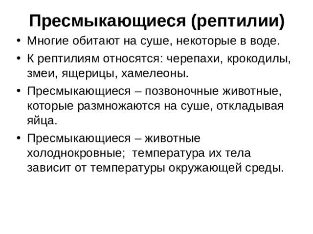  Пресмыкающиеся (рептилии) Многие обитают на суше, некоторые в воде. К рептилиям относятся: черепахи, крокодилы, змеи, ящерицы, хамелеоны. Пресмыкающиеся – позвоночные животные, которые размножаются на суше, откладывая яйца. Пресмыкающиеся – животные холоднокровные; температура их тела зависит от температуры окружающей среды.  
