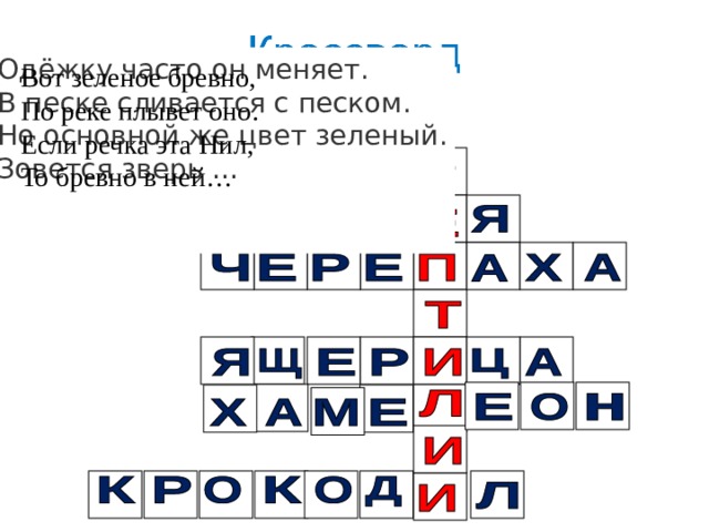 Одёжку часто он меняет.  В песке сливается с песком.  Но основной же цвет зеленый.  Зовется зверь …    Я поймать ее пытался,  Но в руке лишь хвост остался.  А ее простыл и след:  Под корягу шмыг - и нет! И на суше, и в воде — Носит дом с собой везде. Путешествует без страха В этом доме… Вот зеленое бревно, По реке плывет оно. Если речка эта Нил, То бревно в ней…    Нет ноги ни одной,  Только хвост с головой. 
