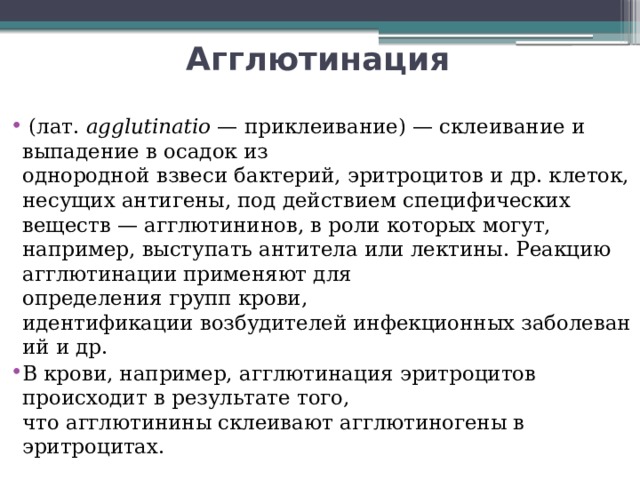 Агглютинация   (лат. agglutinatio  — приклеивание) — склеивание и выпадение в осадок из однородной взвеси бактерий, эритроцитов и др. клеток, несущих антигены, под действием специфических веществ — агглютининов, в роли которых могут, например, выступать антитела или лектины. Реакцию агглютинации применяют для определения групп крови, идентификации возбудителей инфекционных заболеваний и др. В крови, например, агглютинация эритроцитов происходит в результате того, что агглютинины склеивают агглютиногены в эритроцитах. 