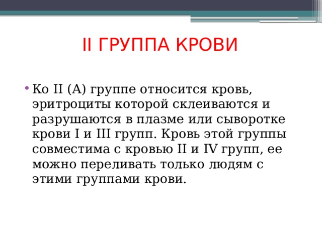 II ГРУППА КРОВИ Ко II (А) группе относится кровь, эритроциты которой склеиваются и разрушаются в плазме или сыворотке крови I и III групп. Кровь этой группы совместима с кровью II и IV групп, ее можно переливать только людям с этими группами крови. 