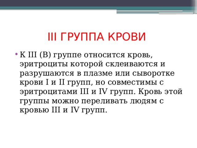 III ГРУППА КРОВИ  К III (В) группе относится кровь, эритроциты которой склеиваются и разрушаются в плазме или сыворотке крови I и II групп, но совместимы с эритроцитами III и IV групп. Кровь этой группы можно переливать людям с кровью III и IV групп. 