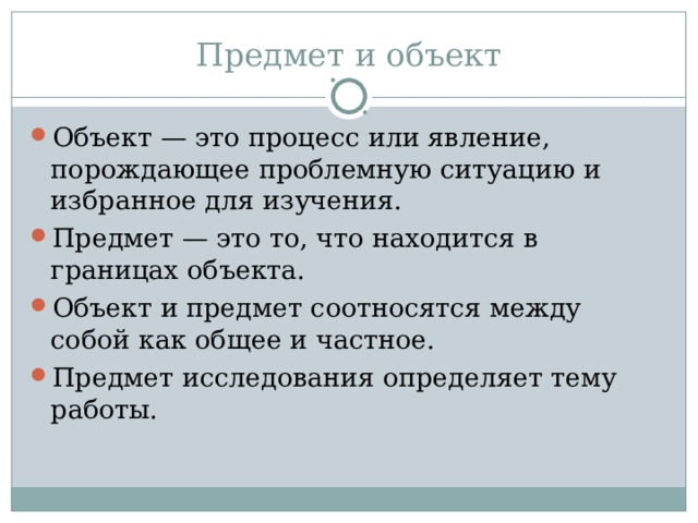 Предмет и объект Объект — это процесс или явление, порождающее проблемную ситуацию и избранное для изучения. Предмет — это то, что находится в границах объекта. Объект и предмет соотносятся между собой как общее и частное. Предмет исследования определяет тему работы. 