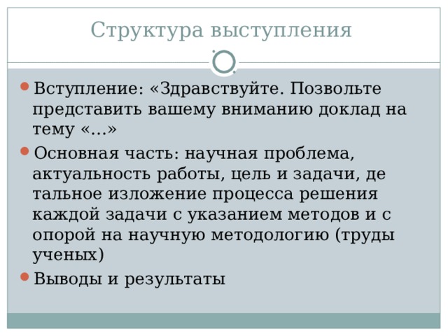 Структура выступления Вступление: «Здравствуйте. Позвольте представить вашему вниманию доклад на тему «…» Основная часть: научная проблема, актуальность работы, цель и задачи, де­тальное изложение процесса решения каждой задачи с указанием методов и с опорой на научную методологию (труды ученых) Выводы и результаты 