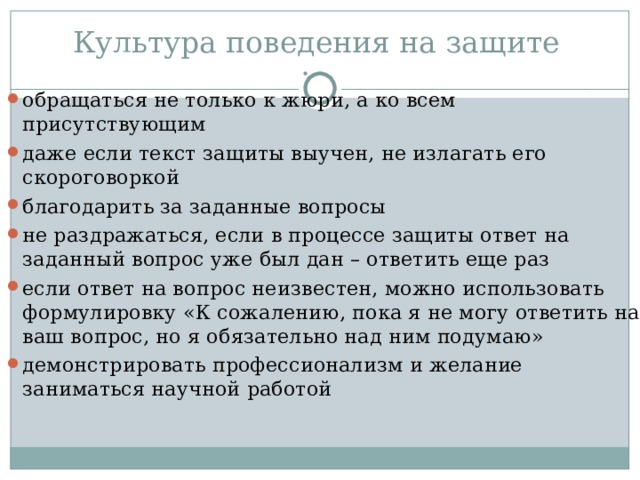Культура поведения на защите обращаться не только к жюри, а ко всем присутствующим даже если текст защиты выучен, не излагать его скороговоркой благодарить за заданные вопросы не раздражаться, если в процессе защиты ответ на заданный вопрос уже был дан – ответить еще раз если ответ на вопрос неизвестен, можно использовать формулировку «К сожалению, пока я не могу ответить на ваш вопрос, но я обязательно над ним подумаю» демонстрировать профессионализм и желание заниматься научной работой 