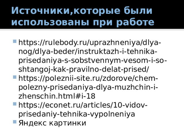 Источники,которые были использованы при работе https://rulebody.ru/uprazhneniya/dlya-nog/dlya-beder/instruktazh-i-tehnika-prisedaniya-s-sobstvennym-vesom-i-so-shtangoj-kak-pravilno-delat-prised/ https://poleznii-site.ru/zdorove/chem-polezny-prisedaniya-dlya-muzhchin-i-zhenschin.html#i-18 https://econet.ru/articles/10-vidov-prisedaniy-tehnika-vypolneniya Яндекс картинки 