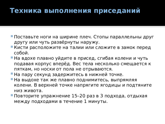 Техника выполнения приседаний   Поставьте ноги на ширине плеч. Стопы параллельны друг другу или чуть развёрнуты наружу. Кисти расположите на талии или сложите в замок перед собой. На вдохе плавно уйдите в присед, сгибая колени и чуть подавая корпус вперёд. Вес тела несколько смещается к пяткам, но носки от пола не отрываются. На пару секунд задержитесь в нижней точке. На выдохе так же плавно поднимитесь, выпрямляя колени. В верхней точке напрягите ягодицы и подтяните низ живота. Повторите упражнение 15–20 раз в 3 подхода, отдыхая между подходами в течение 1 минуты. 