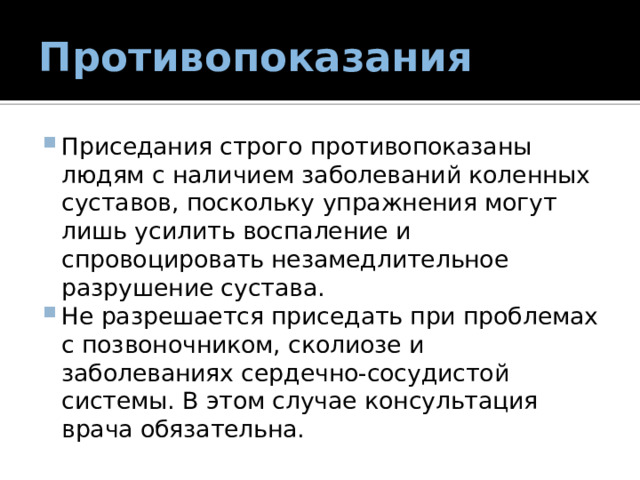 Противопоказания Приседания строго противопоказаны людям с наличием заболеваний коленных суставов, поскольку упражнения могут лишь усилить воспаление и спровоцировать незамедлительное разрушение сустава. Не разрешается приседать при проблемах с позвоночником, сколиозе и заболеваниях сердечно-сосудистой системы. В этом случае консультация врача обязательна. 