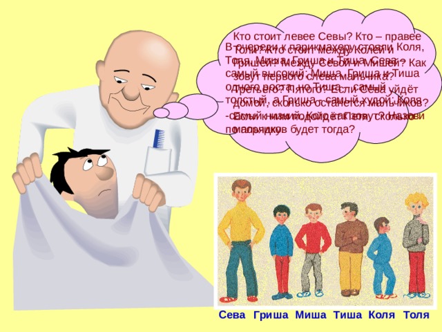 Кто стоит левее Севы? Кто – правее Толи? Кто стоит между Колей и Гришей? Между Севой и Мишей? Как зовут первого слева мальчика? Третьего? Пятого? Если Сева уйдёт домой, сколько останется мальчиков? Если к ним подойдёт Петя, сколько мальчиков будет тогда? В очереди к парикмахеру стояли Коля, Толя, Миша, Гриша и Тиша. Сева – самый высокий; Миша, Гриша и Тиша одного роста, но Тиша – самый толстый, а Гриша - самый худой; Коля -самый низкий. Кого как зовут?  Назови по порядку. Сева Гриша Миша Тиша Коля Толя 