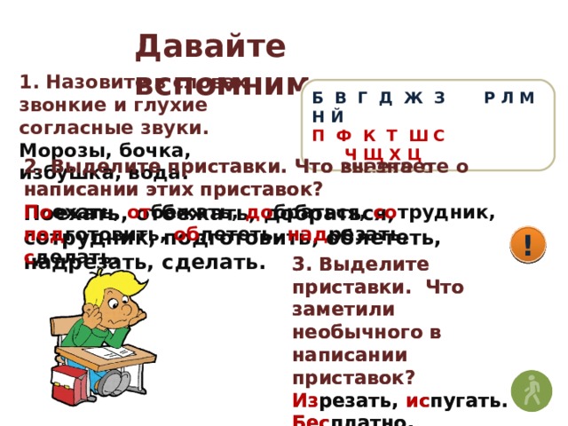 Давайте вспомним 1. Назовите в словах звонкие и глухие согласные звуки. Морозы, бочка, избушка, вода. Б В Г Д Ж З Р Л М Н Й П Ф К Т Ш С Ч Щ Х Ц 2. Выделите приставки. Что вы знаете о написании этих приставок? 2. Выделите приставки. Что знаете о написании этих приставок? Поехать, отбежать, добраться, сотрудник, подготовить, облететь, надрезать, сделать. По ехать, от бежать, до браться, со трудник, под готовить, об лететь, над резать, с делать. ! ! 3. Выделите приставки. Что заметили необычного в написании приставок? 3. Выделите приставки. Что заметили необычного в написании приставок? Изрезать, испугать. Бесплатно, безрадостно. Распилить, разрезать. Из резать, ис пугать. Бес платно, без радостно. Рас пилить, раз резать. 