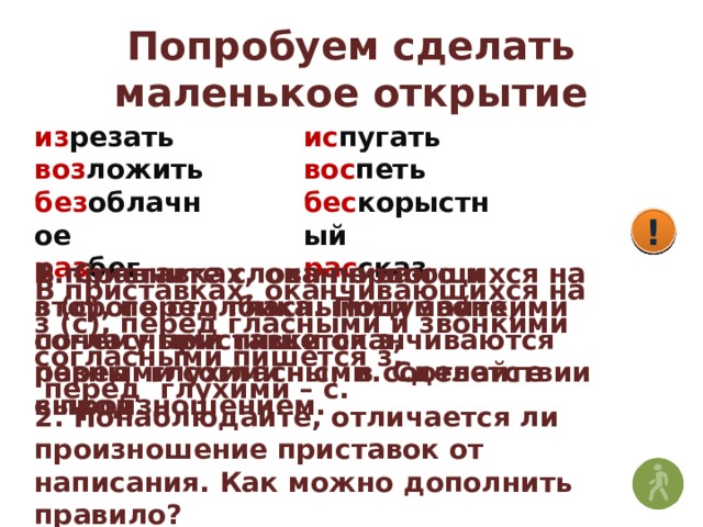Попробуем сделать маленькое открытие из резать воз ложить без облачное раз бег ис пугать вос петь бес корыстный рас сказ ! ! ! 1. Сравните слова первого и второго столбика. Подумайте, почему приставки оканчиваются разными согласными. Сделайте вывод. В приставках, оканчивающихся на з (с), перед гласными и звонкими согласными пишется з, перед глухими – с , в соответствии с произношением. В приставках, оканчивающихся на з (с), перед гласными и звонкими согласными пишется з,  перед глухими – с. 2. Понаблюдайте, отличается ли произношение приставок от написания. Как можно дополнить правило? 