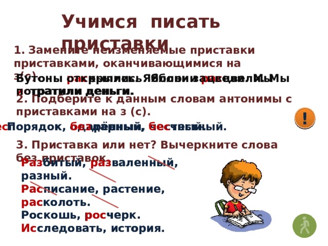 Учимся писать приставки 1.  Замените неизменяемые приставки приставками, оканчивающимися на з(с). Бутоны  рас крылись. Яблони рас цвели. Мы ис тратили деньги. Бутоны открылись. Яблони зацвели. Мы потратили деньги. 2. Подберите к данным словам антонимы с приставками на з (с). ! ! ! Порядок, одарённый, честный. Бес порядок, без дарный, бес честный. 3. Приставка или нет? Вычеркните слова без приставок. Разбитый, разваленный, разный. Расписание, растение, расколоть. Роскошь, росчерк. Исследовать, история. Раз битый, раз валенный, разный. Рас писание, растение, рас колоть. Роскошь, рос черк. Ис следовать, история .  