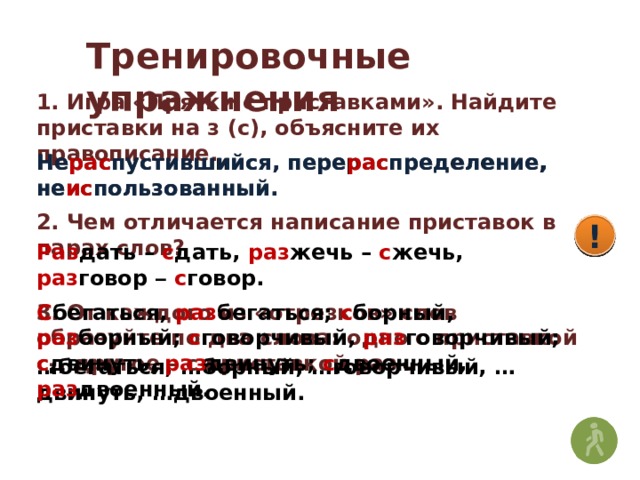 Тренировочные упражнения 1. Игра «Прятки с приставками». Найдите приставки на з (с), объясните их правописание. Нераспустившийся, перераспределение, неиспользованный. Не рас пустившийся, пере рас пределение, не ис пользованный. 2. Чем отличается написание приставок в парах слов? ! ! ! Раз дать – с дать, раз жечь – с жечь, раз говор –  с говор. 3. От каждого из «отрезков» слов образуйте по два слова: одно с приставкой с-, другое – с приставкой раз-. С бегаться, раз бегаться; с борный, раз борный; с говорчивый, раз говорчивый; с двинуть, раз двинуть; с двоенный, раз двоенный. … бегаться, …борный, …говорчивый, …двинуть, …двоенный. 
