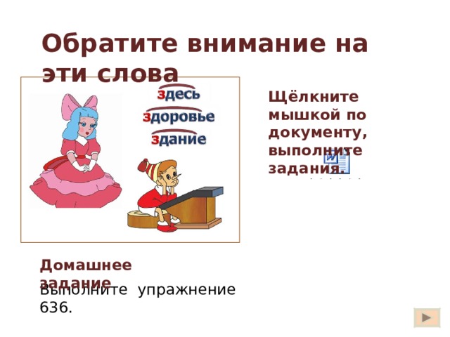 Обратите внимание на эти слова Щёлкните мышкой по документу, выполните задания. Есть три слова в русском языке, в которых буква  З  напоминает приставку. Запомните эти слова.  Запишите их. Здесь, здание, здоровье. Найдите слова с приставками. избежать здесь сдать здоровье здание Вставьте нужные буквы.  дешний житель,  гореть дотла, новое  дание, желаю  дравия,  доровый ребёнок, лежит  десь. Вы сказали: «  дравствуйте! »  Отчего же на капельку солнца прибавилось в мире? Отчего же на капельку радостней  делалась жизнь? Игра «Третий лишний». Выпишите слово без приставки. Сбросить, сжаться, здание. Разбитый, разваленный, разный. Исследовать, история, издавать.  из  13 Домашнее задание Выполните упражнение 636. 