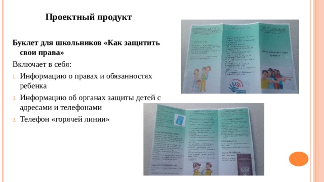 Проектный продукт Буклет для школьников «Как защитить свои права» Включает в себя: Информацию о правах и обязанностях ребенка Информацию об органах защиты детей с адресами и телефонами Телефон «горячей линии» 