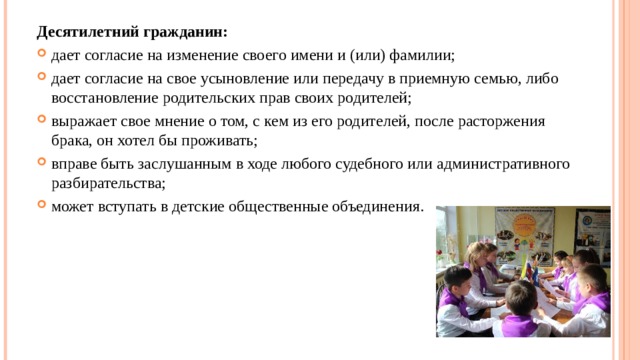 Десятилетний гражданин: дает согласие на изменение своего имени и (или) фамилии; дает согласие на свое усыновление или передачу в приемную семью, либо восстановление родительских прав своих родителей; выражает свое мнение о том, с кем из его родителей, после расторжения брака, он хотел бы проживать; вправе быть заслушанным в ходе любого судебного или административного разбирательства; может вступать в детские общественные объединения.  