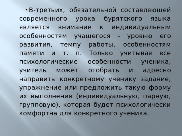 В-третьих, обязательной составляющей современного урока бурятского языка является внимание к индивидуальным особенностям учащегося - уровню его развития, темпу работы, особенностям памяти и т. п. Только учитывая все психологические особенности ученика, учитель может отобрать и адресно направить конкретному ученику задание, упражнение или предложить такую форму их выполнения (индивидуальную, парную, групповую), которая будет психологически комфортна для конкретного ученика. 