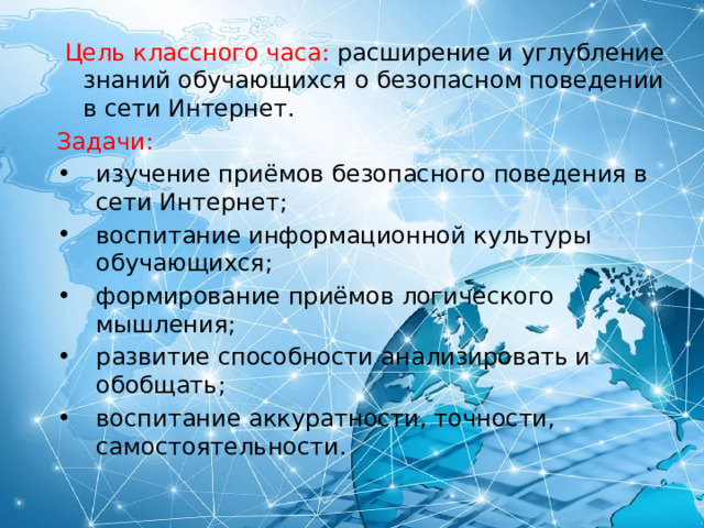  Цель классного часа: расширение и углубление знаний обучающихся о безопасном поведении в сети Интернет. Задачи: изучение приёмов безопасного поведения в сети Интернет; воспитание информационной культуры обучающихся; формирование приёмов логического мышления; развитие способности анализировать и обобщать; воспитание аккуратности, точности, самостоятельности. 