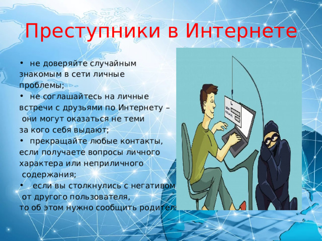 Преступники в Интернете не доверяйте случайным знакомым в сети личные проблемы; не соглашайтесь на личные встречи с друзьями по Интернету –  они могут оказаться не теми за кого себя выдают; прекращайте любые контакты, если получаете вопросы личного характера или неприличного  содержания;  если вы столкнулись с негативом  от другого пользователя, то об этом нужно сообщить родителям. 