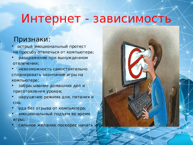 Интернет - зависимость  Признаки: острый эмоциональный протест  на просьбу отвлечься от компьютера;  раздражение при вынужденном  отвлечении;  невозможность самостоятельно спланировать окончание игры на компьютере;  забрасывание домашних дел и  приготовления уроков;  нарушение режима дня, питания и  сна;  еда без отрыва от компьютера;  эмоциональный подъем во время  игры;  сильное желание поскорее начать играть. 