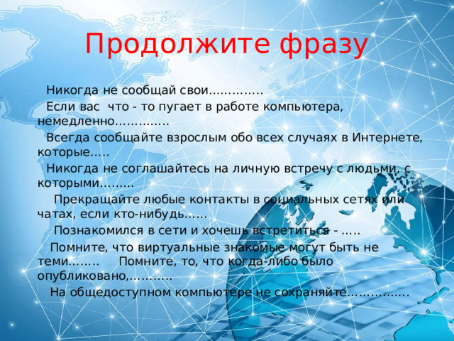 Продолжите фразу  Никогда не сообщай свои…………..  Если вас что - то пугает в работе компьютера, немедленно…………..  Всегда сообщайте взрослым обо всех случаях в Интернете, которые…..  Никогда не соглашайтесь на личную встречу с людьми, с которыми………  Прекращайте любые контакты в социальных сетях или чатах, если кто-нибудь……  Познакомился в сети и хочешь встретиться - …..  Помните, что виртуальные знакомые могут быть не теми…….. Помните, то, что когда-либо было опубликовано,………..  На общедоступном компьютере не сохраняйте……………. 