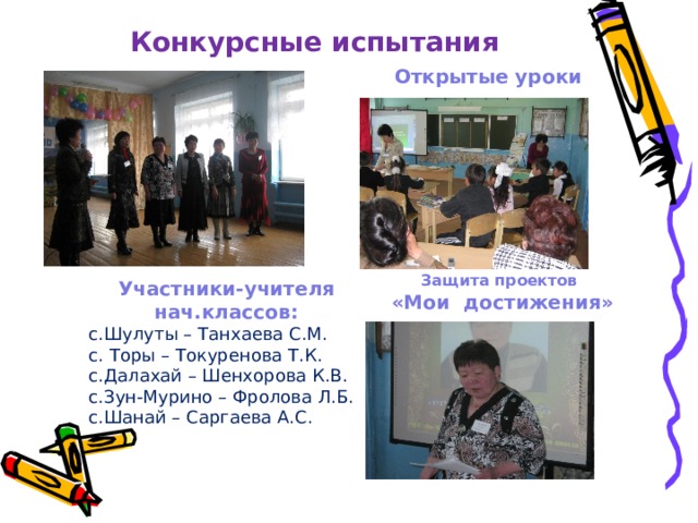Конкурсные испытания Открытые уроки Защита проектов  «Мои достижения» Участники-учителя нач.классов: с.Шулуты – Танхаева С.М. с. Торы – Токуренова Т.К. с.Далахай – Шенхорова К.В. с.Зун-Мурино – Фролова Л.Б. с.Шанай – Саргаева А.С. 