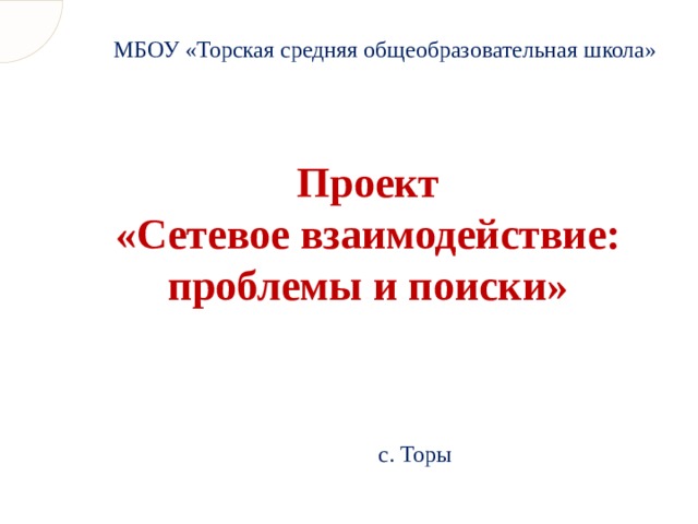 МБОУ «Торская средняя общеобразовательная школа» Проект  «Сетевое взаимодействие: проблемы и поиски» с. Торы 