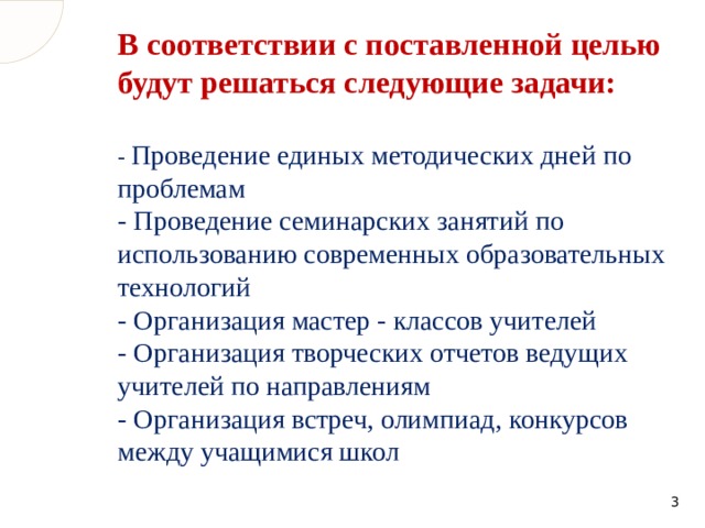 В соответствии с поставленной целью будут решаться следующие задачи:   - Проведение единых методических дней по проблемам  - Проведение семинарских занятий по использованию современных образовательных технологий  - Организация мастер - классов учителей  - Организация творческих отчетов ведущих учителей по направлениям  - Организация встреч, олимпиад, конкурсов между учащимися школ  