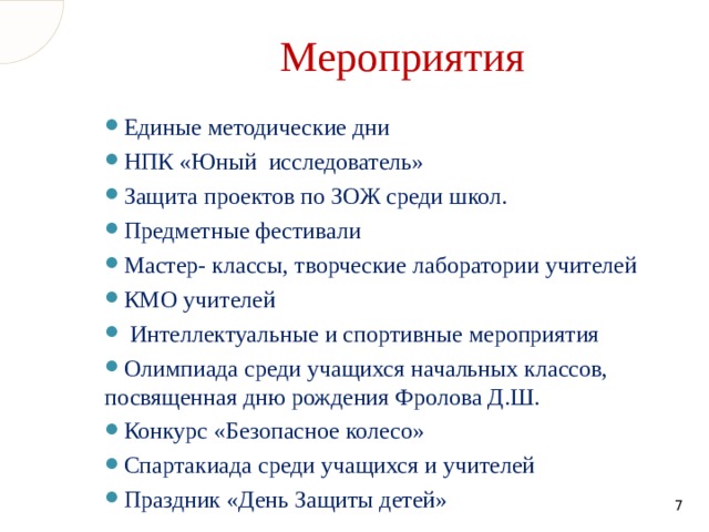 Мероприятия Единые методические дни НПК «Юный исследователь» Защита проектов по ЗОЖ среди школ. Предметные фестивали Мастер- классы, творческие лаборатории учителей КМО учителей  Интеллектуальные и спортивные мероприятия Олимпиада среди учащихся начальных классов, посвященная дню рождения Фролова Д.Ш. Конкурс «Безопасное колесо» Спартакиада среди учащихся и учителей Праздник «День Защиты детей»  