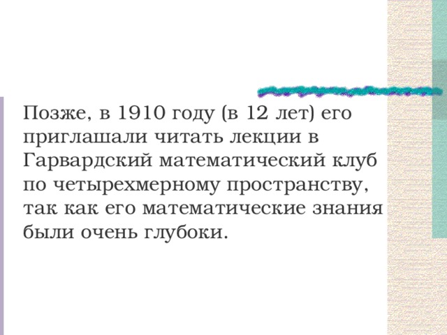 Позже, в 1910 году (в 12 лет) его приглашали читать лекции в Гарвардский математический клуб по четырехмерному пространству, так как его математические знания были очень глубоки. 