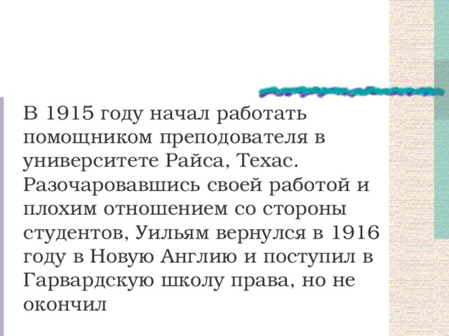 В 1915 году начал работать помощником преподователя в университете Райса, Техас. Разочаровавшись своей работой и плохим отношением со стороны студентов, Уильям вернулся в 1916 году в Новую Англию и поступил в Гарвардскую школу права, но не окончил 